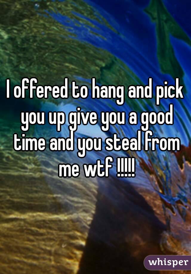 I offered to hang and pick you up give you a good time and you steal from me wtf !!!!!