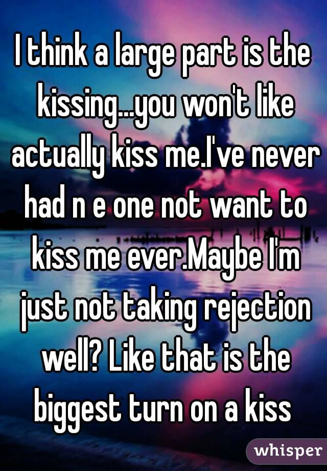 I think a large part is the kissing...you won't like actually kiss me.I've never had n e one not want to kiss me ever.Maybe I'm just not taking rejection well? Like that is the biggest turn on a kiss 