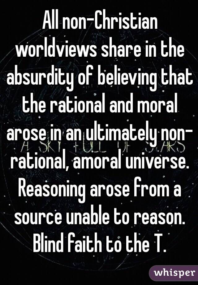 All non-Christian worldviews share in the absurdity of believing that the rational and moral arose in an ultimately non-rational, amoral universe. Reasoning arose from a source unable to reason. Blind faith to the T.