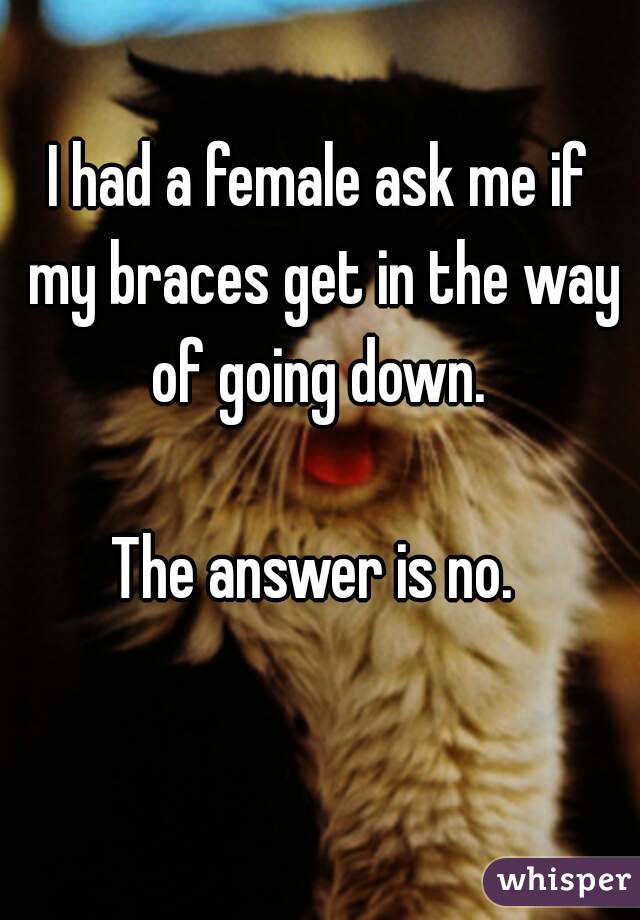 I had a female ask me if my braces get in the way of going down. 

The answer is no. 