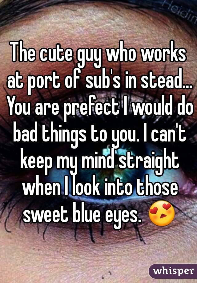 The cute guy who works at port of sub's in stead... You are prefect I would do bad things to you. I can't keep my mind straight when I look into those sweet blue eyes. 😍