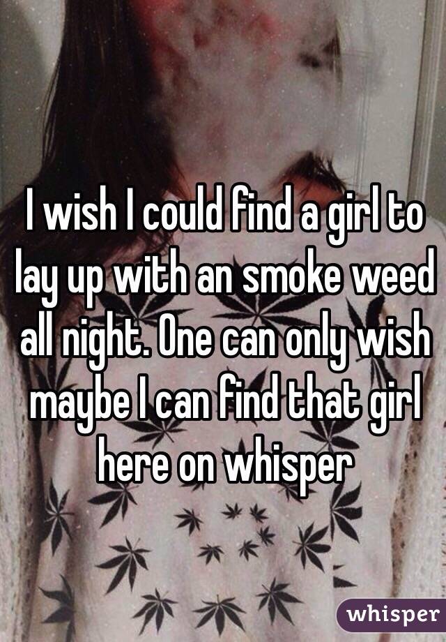 I wish I could find a girl to lay up with an smoke weed all night. One can only wish maybe I can find that girl here on whisper 