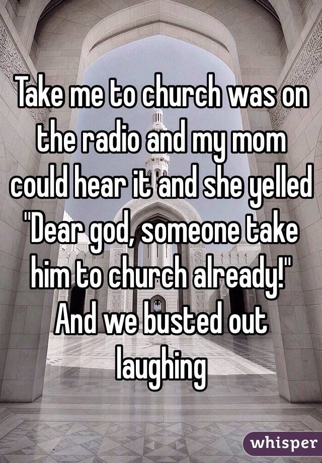 Take me to church was on the radio and my mom could hear it and she yelled "Dear god, someone take him to church already!" And we busted out laughing