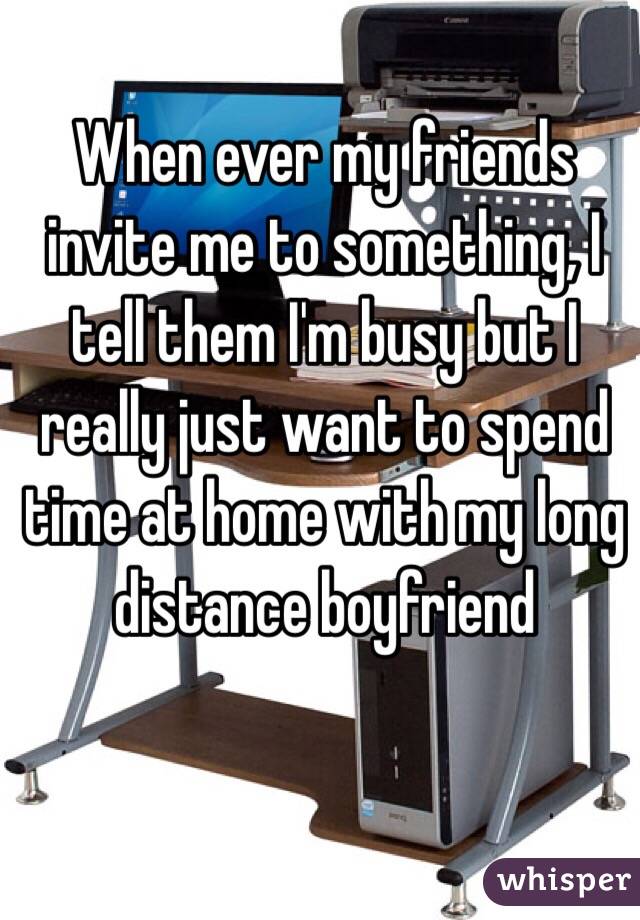 When ever my friends invite me to something, I tell them I'm busy but I really just want to spend time at home with my long distance boyfriend