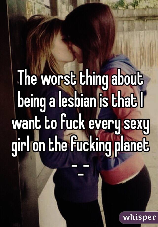 The worst thing about being a lesbian is that I want to fuck every sexy girl on the fucking planet 
-_-