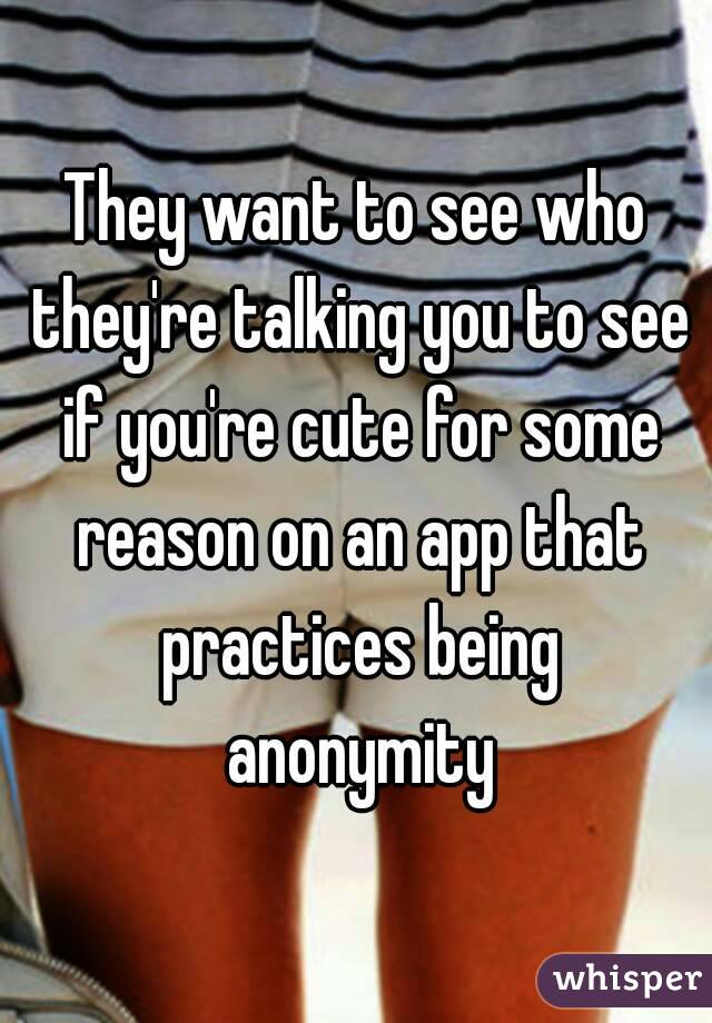 They want to see who they're talking you to see if you're cute for some reason on an app that practices being anonymity