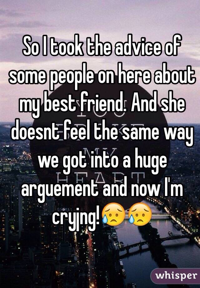 So I took the advice of some people on here about my best friend. And she doesnt feel the same way we got into a huge arguement and now I'm cryjng!😥😥