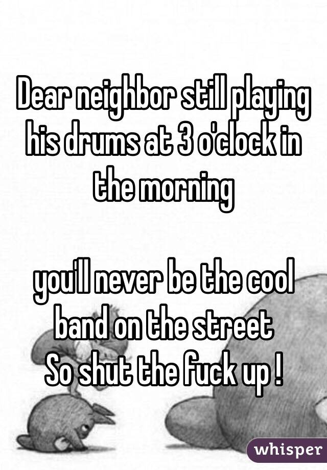 Dear neighbor still playing his drums at 3 o'clock in the morning 

you'll never be the cool band on the street 
So shut the fuck up ! 