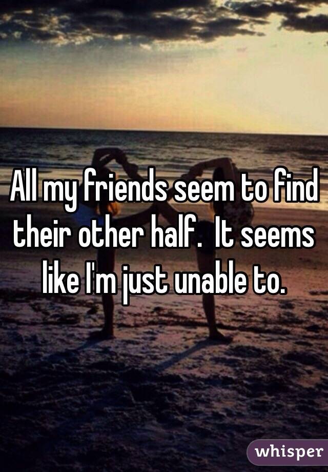 All my friends seem to find their other half.  It seems like I'm just unable to.