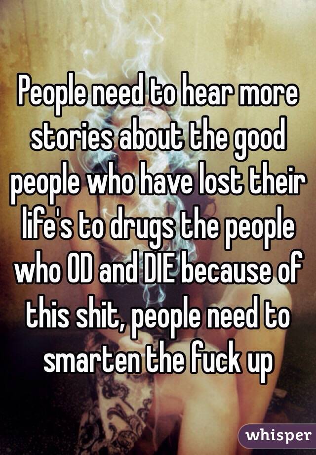 People need to hear more stories about the good people who have lost their life's to drugs the people who OD and DIE because of this shit, people need to smarten the fuck up