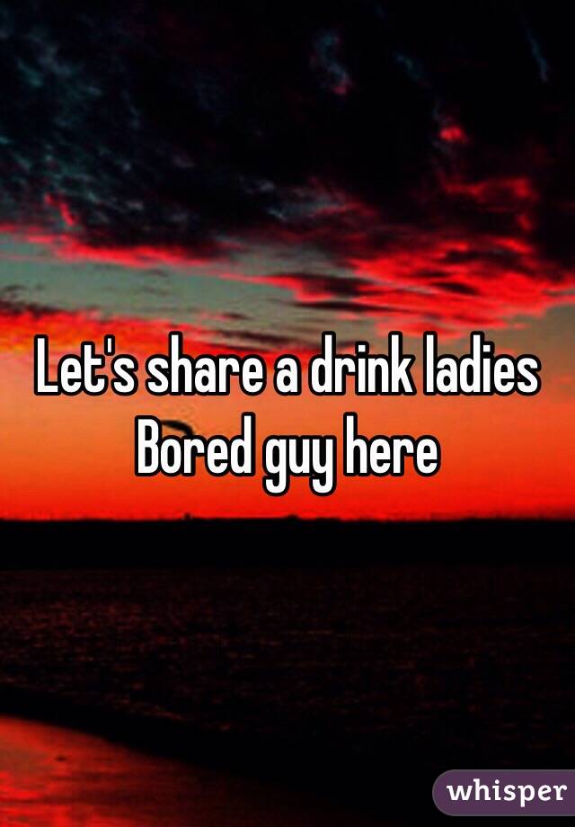 Let's share a drink ladies 
Bored guy here 
