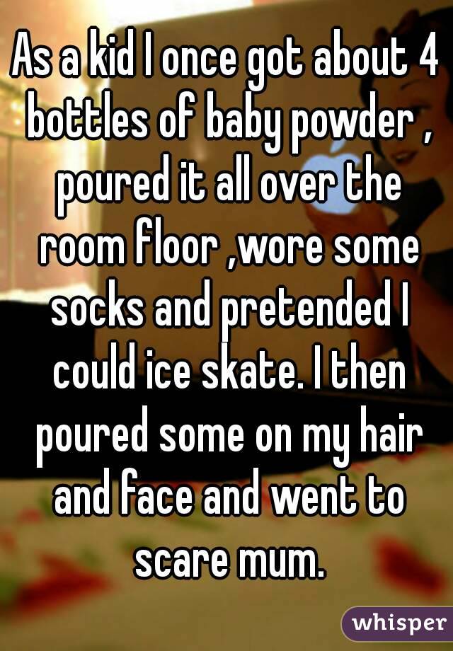 As a kid I once got about 4 bottles of baby powder , poured it all over the room floor ,wore some socks and pretended I could ice skate. I then poured some on my hair and face and went to scare mum.