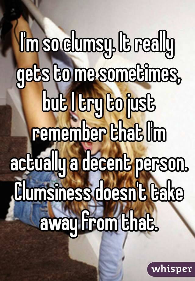 I'm so clumsy. It really gets to me sometimes, but I try to just remember that I'm actually a decent person. Clumsiness doesn't take away from that.