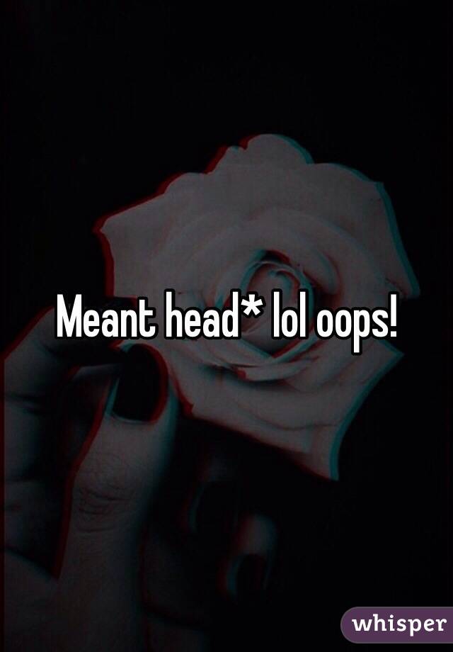 Meant head* lol oops! 