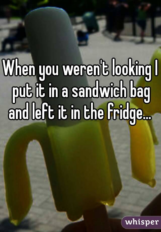 When you weren't looking I put it in a sandwich bag and left it in the fridge... 