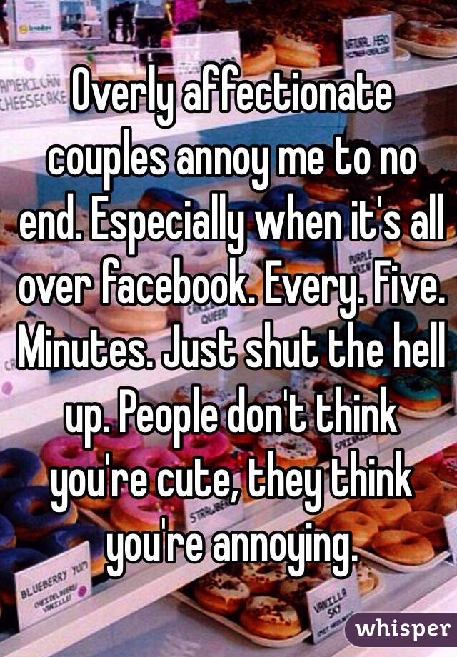 Overly affectionate couples annoy me to no end. Especially when it's all over facebook. Every. Five. Minutes. Just shut the hell up. People don't think you're cute, they think you're annoying.