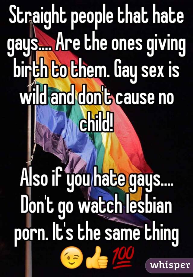 Straight people that hate gays.... Are the ones giving birth to them. Gay sex is wild and don't cause no child! 

Also if you hate gays.... Don't go watch lesbian porn. It's the same thing 😉👍💯