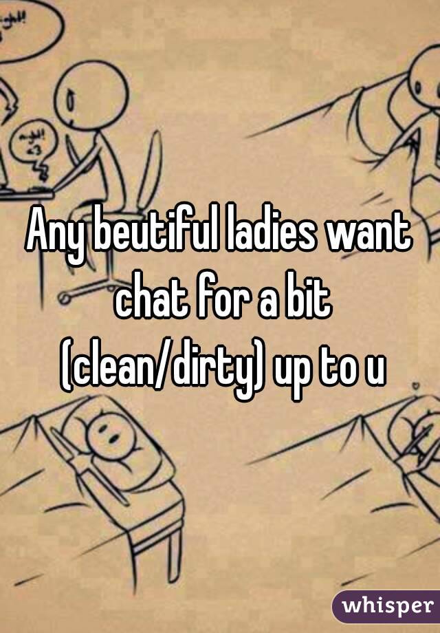 Any beutiful ladies want chat for a bit (clean/dirty) up to u