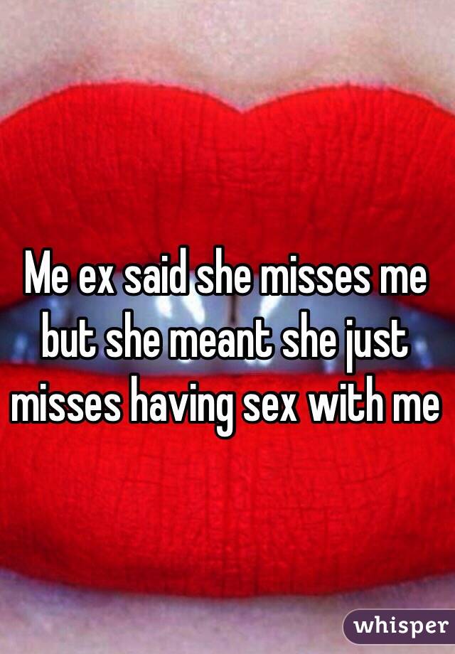 Me ex said she misses me but she meant she just 
misses having sex with me 