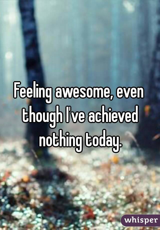 Feeling awesome, even though I've achieved nothing today.
