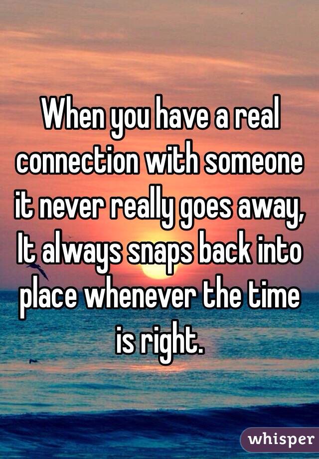When you have a real connection with someone it never really goes away, 
It always snaps back into place whenever the time is right. 