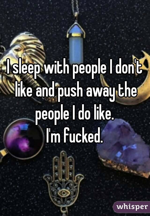 I sleep with people I don't like and push away the people I do like. 
I'm fucked.