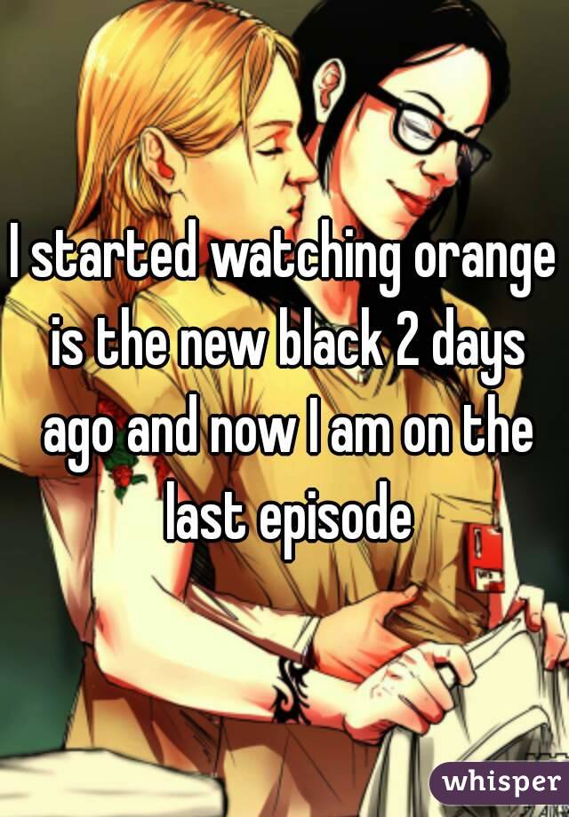 I started watching orange is the new black 2 days ago and now I am on the last episode