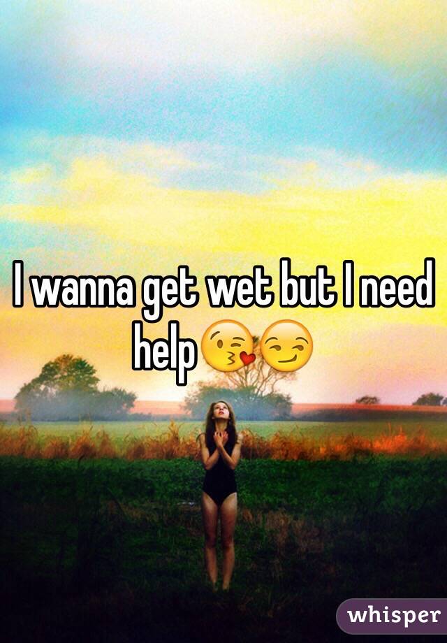 I wanna get wet but I need help😘😏