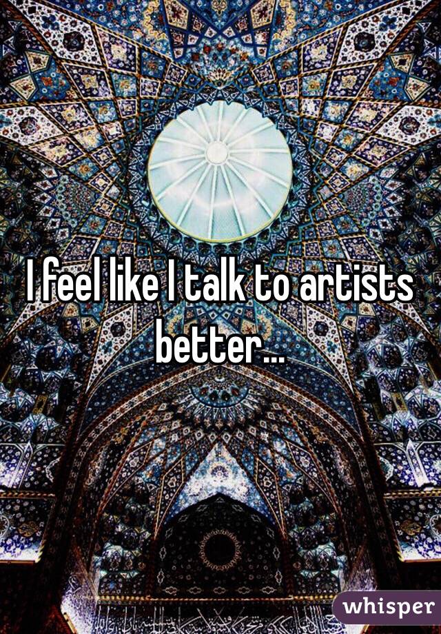 I feel like I talk to artists better...