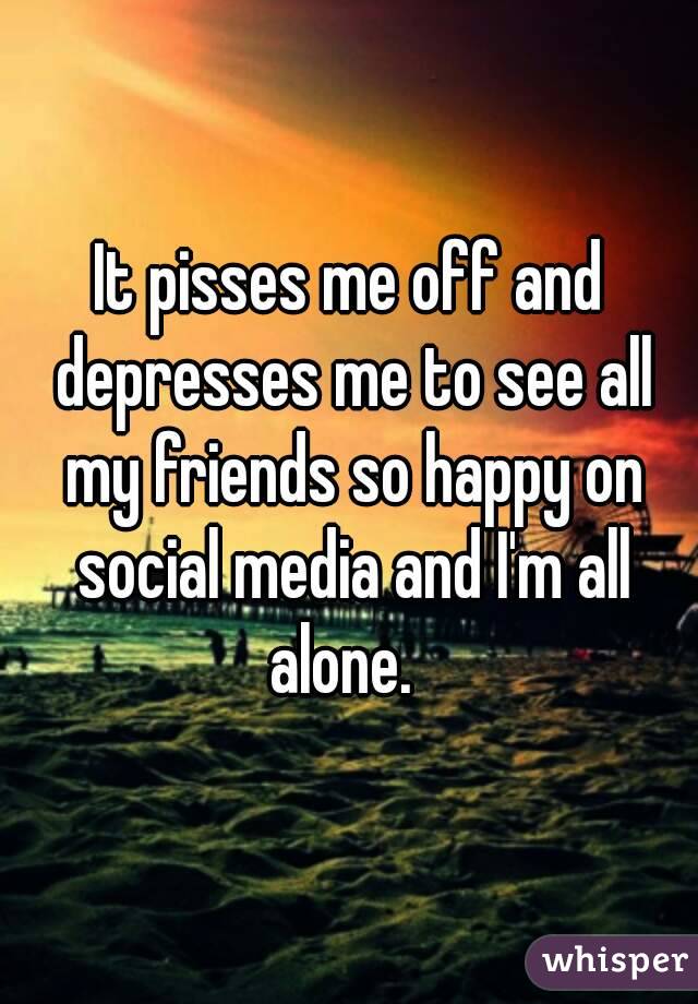 It pisses me off and depresses me to see all my friends so happy on social media and I'm all alone.  