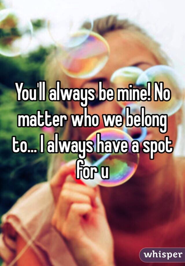 You'll always be mine! No matter who we belong to... I always have a spot for u