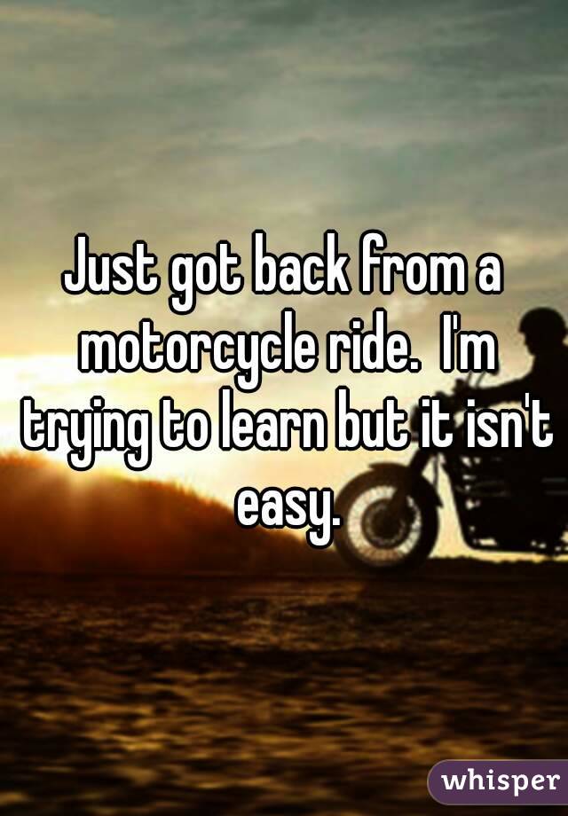 Just got back from a motorcycle ride.  I'm trying to learn but it isn't easy.