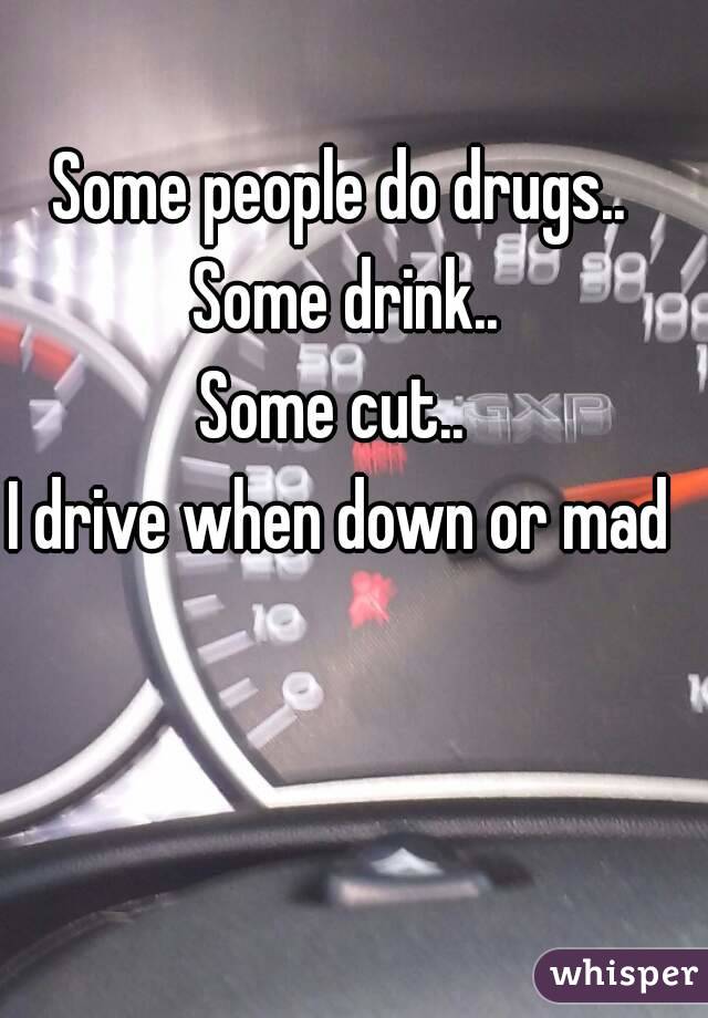 Some people do drugs.. Some drink..
Some cut.. 
I drive when down or mad