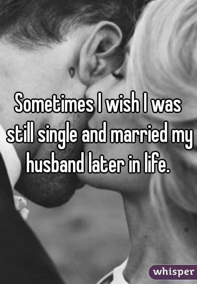 Sometimes I wish I was still single and married my husband later in life. 