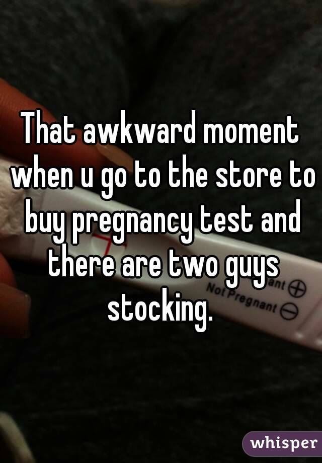 That awkward moment when u go to the store to buy pregnancy test and there are two guys stocking. 