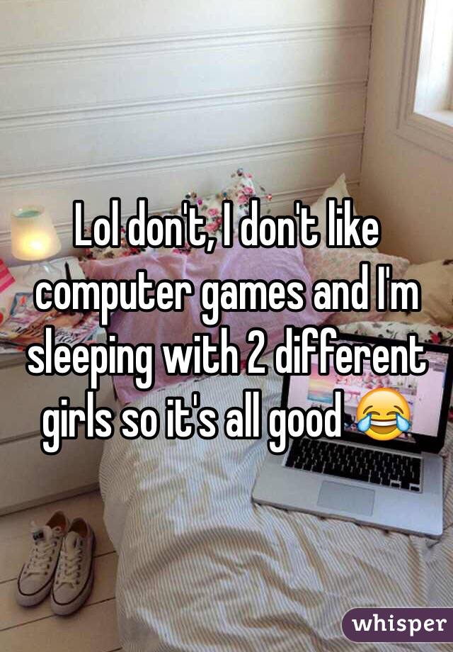 Lol don't, I don't like computer games and I'm sleeping with 2 different girls so it's all good 😂