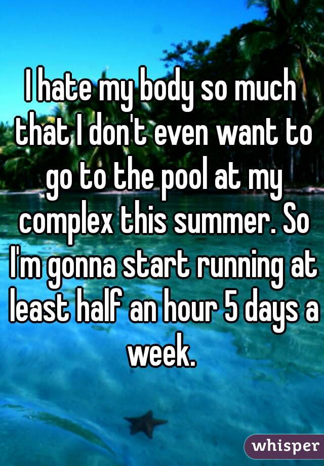 I hate my body so much that I don't even want to go to the pool at my complex this summer. So I'm gonna start running at least half an hour 5 days a week. 