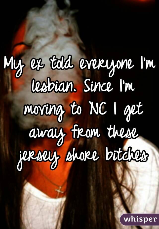 My ex told everyone I'm lesbian. Since I'm moving to NC I get away from these jersey shore bitches