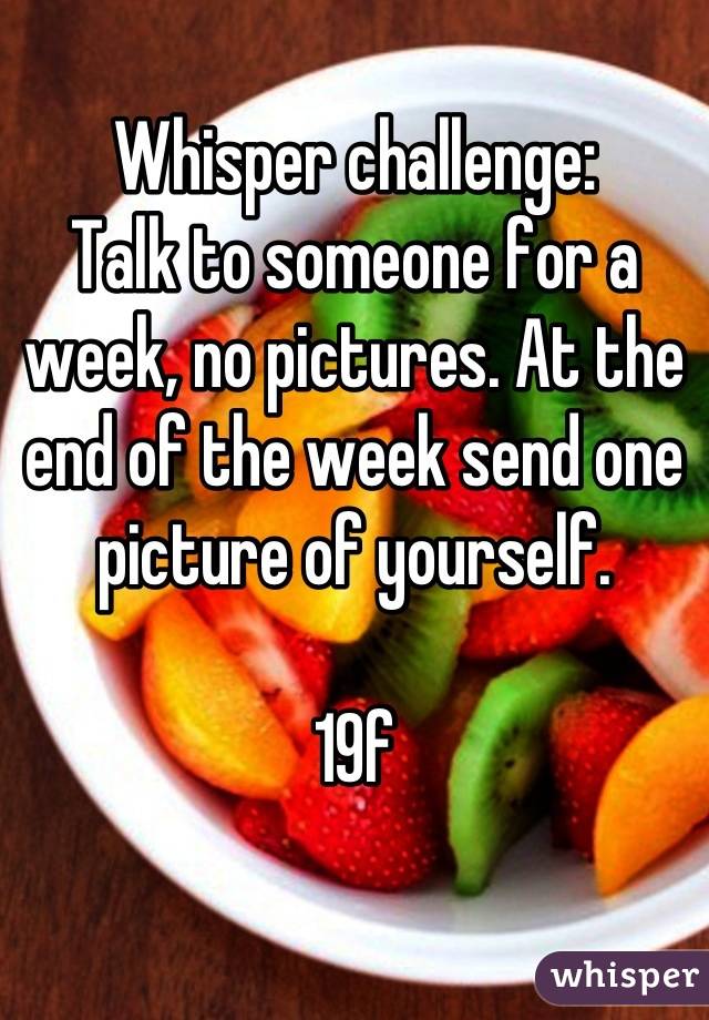 Whisper challenge:
Talk to someone for a week, no pictures. At the end of the week send one picture of yourself.

19f