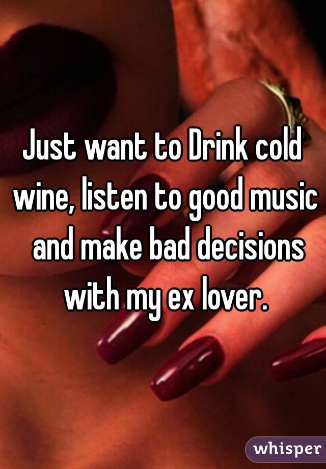 Just want to Drink cold wine, listen to good music  and make bad decisions with my ex lover.