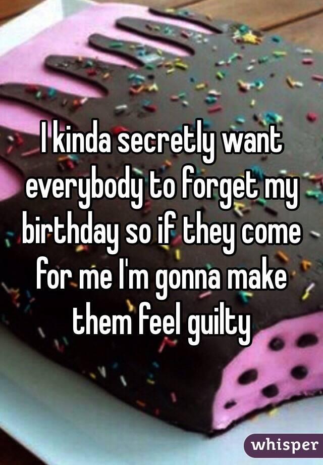 I kinda secretly want everybody to forget my birthday so if they come for me I'm gonna make them feel guilty