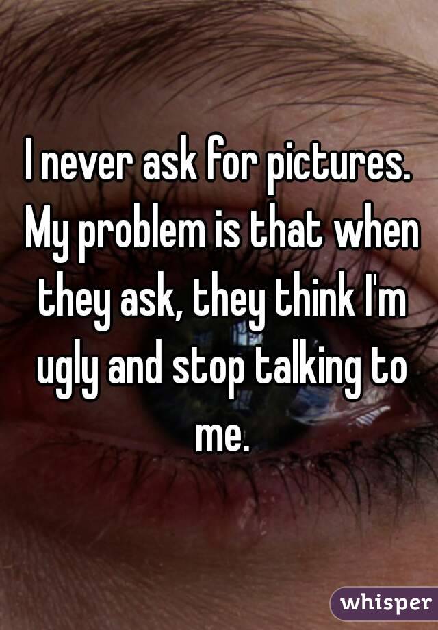 I never ask for pictures. My problem is that when they ask, they think I'm ugly and stop talking to me.