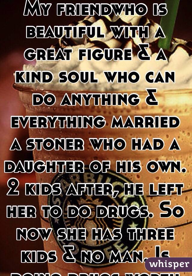 My friendwho is beautiful with a great figure & a kind soul who can do anything & everything married a stoner who had a daughter of his own. 2 kids after, he left her to do drugs. So now she has three kids & no man. Is doing drugs worth it?