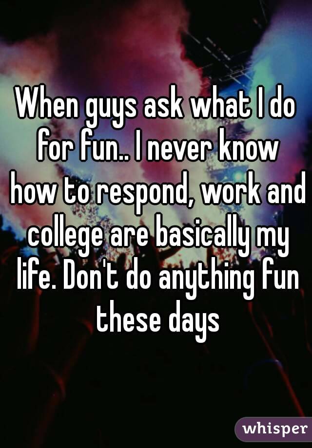 When guys ask what I do for fun.. I never know how to respond, work and college are basically my life. Don't do anything fun these days