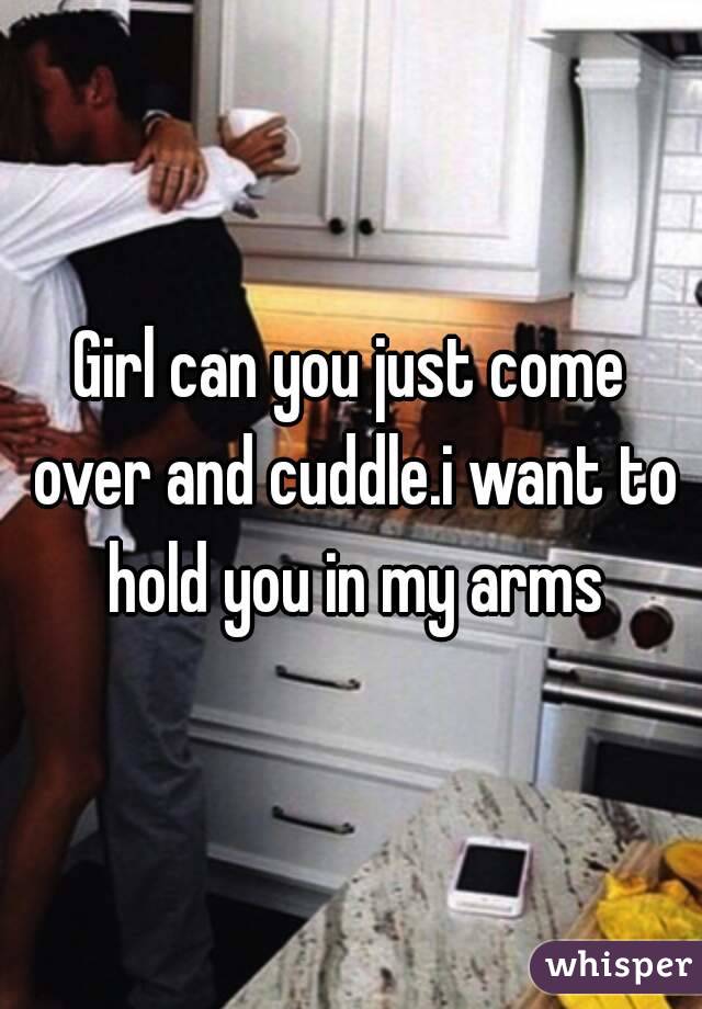 Girl can you just come over and cuddle.i want to hold you in my arms