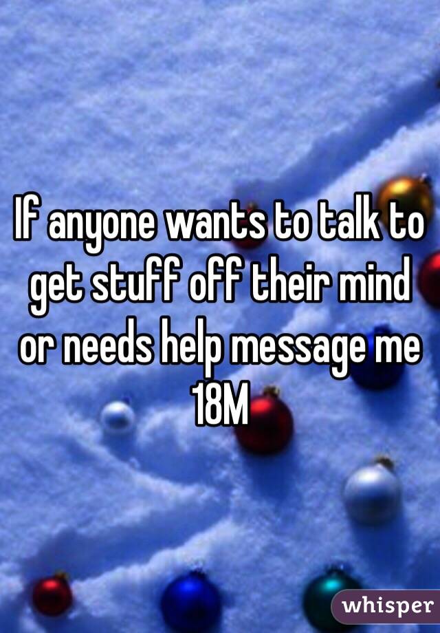 If anyone wants to talk to get stuff off their mind or needs help message me 18M
