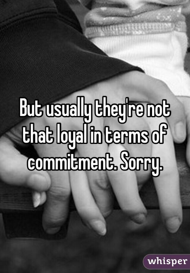 But usually they're not that loyal in terms of commitment. Sorry.