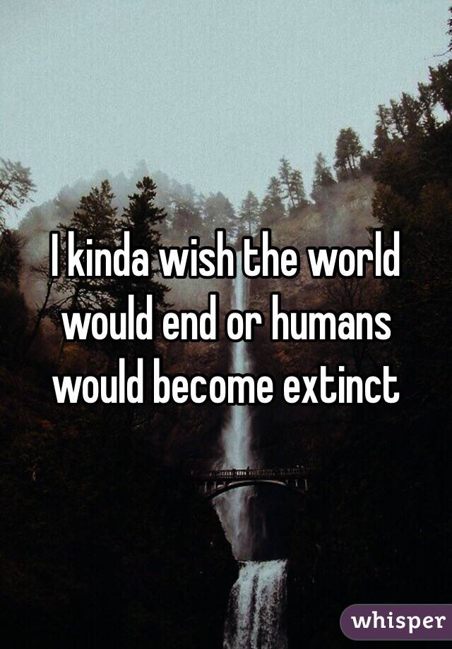 I kinda wish the world would end or humans would become extinct 