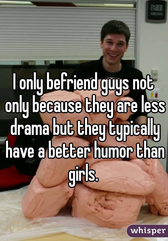 I only befriend guys not only because they are less drama but they typically have a better humor than girls. 