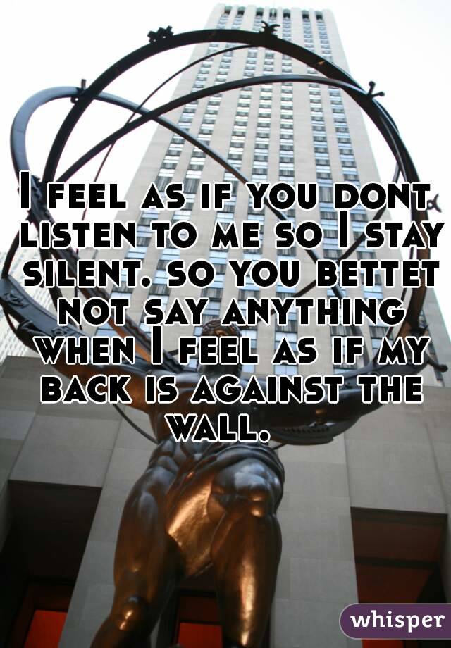 I feel as if you dont listen to me so I stay silent. so you bettet not say anything when I feel as if my back is against the wall.  